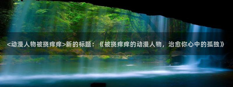 囧次元安卓版下载：<动漫人物被挠痒痒>新的标题：《被挠痒痒的动漫人物，治愈你心中的孤独》